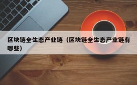 区块链全生态产业链(区块链全生态产业链有哪些)