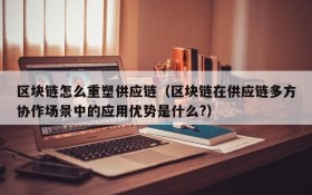 区块链怎么重塑供应链(区块链在供应链多方协作场景中的应用优势是什么?)