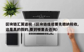 区块链汇算退税（区块链提现要先缴纳税收,这是真的假的,要到哪里去咨询）