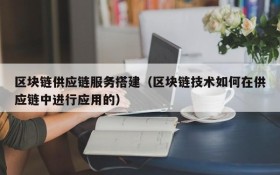 区块链供应链服务搭建（区块链技术如何在供应链中进行应用的）