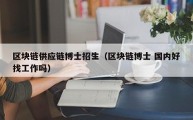 区块链供应链博士招生(区块链博士 国内好找工作吗)