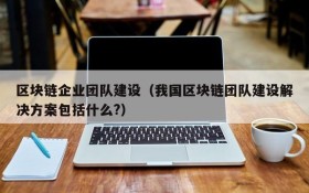 区块链企业团队建设(我国区块链团队建设解决方案包括什么?)