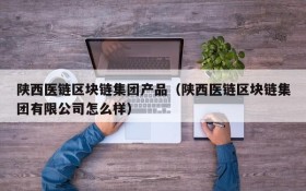 陕西医链区块链集团产品(陕西医链区块链集团有限公司怎么样)