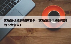 区块链供应链管理案例(区块链对供应链管理的五大意义)