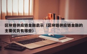 区块链供应链金融启示(区块链供应链金融的主要优势有哪些)