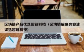 区块链产品优选趣链科技(区块链解决方案建议选趣链科技)