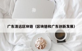 广东清远区块链(区块链和广东创新发展)