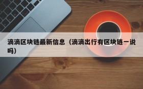 滴滴区块链最新信息（滴滴出行有区块链一说吗）