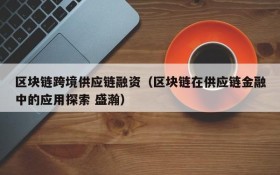 区块链跨境供应链融资(区块链在供应链金融中的应用探索 盛瀚)