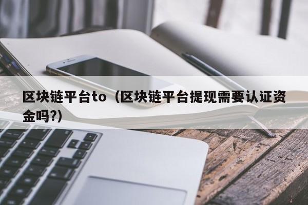 区块链平台to（区块链平台提现需要认证资金吗?）