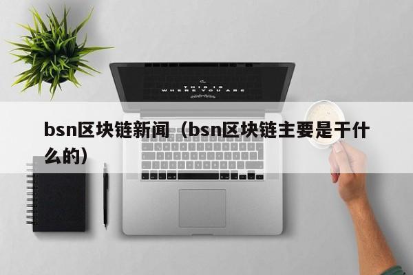 bsn区块链新闻（bsn区块链主要是干什么的）