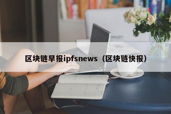 区块链早报ipfsnews（区块链快报）