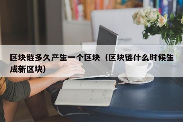 区块链多久产生一个区块（区块链什么时候生成新区块）