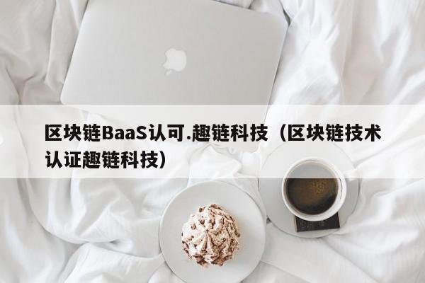 区块链BaaS认可.趣链科技（区块链技术认证趣链科技）