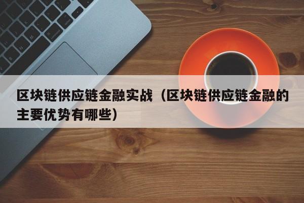 区块链供应链金融实战（区块链供应链金融的主要优势有哪些）