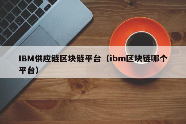 IBM供应链区块链平台（ibm区块链哪个平台）