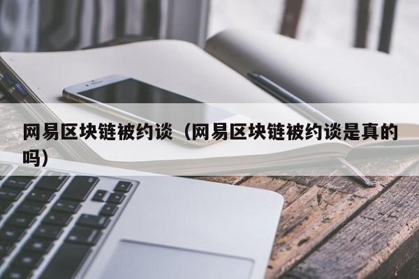 网易区块链被约谈（网易区块链被约谈是真的吗）