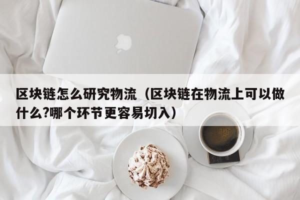 区块链怎么研究物流（区块链在物流上可以做什么?哪个环节更容易切入）