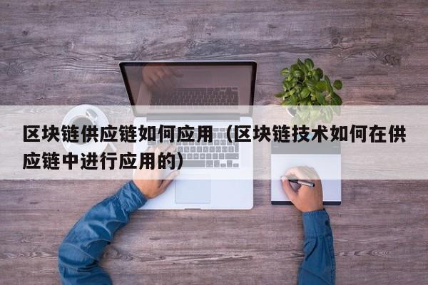 区块链供应链如何应用（区块链技术如何在供应链中进行应用的）