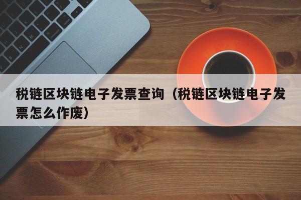 税链区块链电子发票查询（税链区块链电子发票怎么作废）