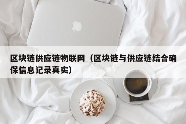 区块链供应链物联网（区块链与供应链结合确保信息记录真实）