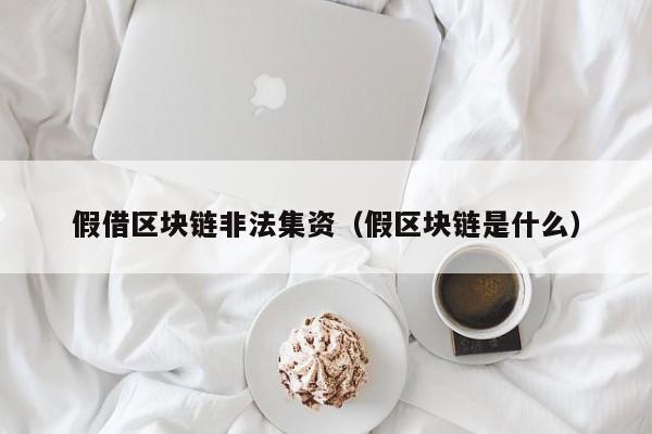 假借区块链非法集资（假区块链是什么）