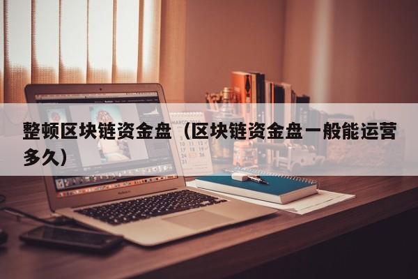 整顿区块链资金盘（区块链资金盘一般能运营多久）