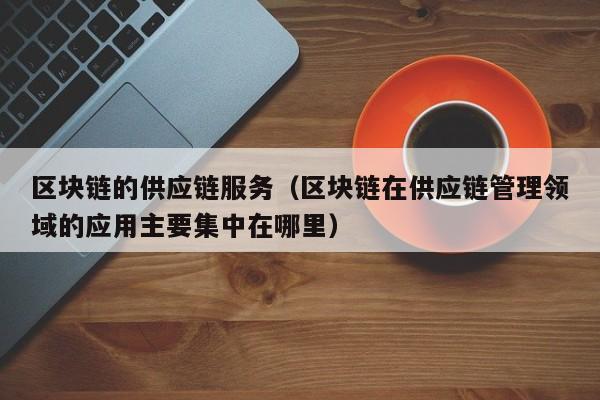区块链的供应链服务（区块链在供应链管理领域的应用主要集中在哪里）