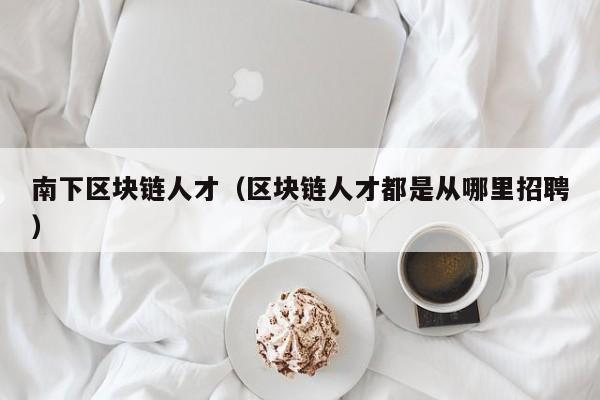 南下区块链人才（区块链人才都是从哪里招聘）