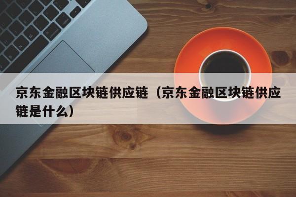 京东金融区块链供应链（京东金融区块链供应链是什么）