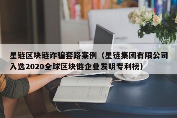 星链区块链诈骗套路案例（星链集团有限公司入选2020全球区块链企业发明专利榜）