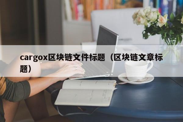 cargox区块链文件标题(区块链文章标题)