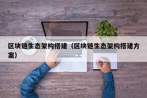 区块链生态架构搭建（区块链生态架构搭建方案）