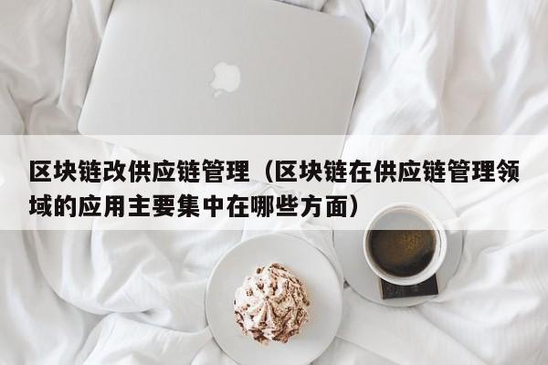 区块链改供应链管理（区块链在供应链管理领域的应用主要集中在哪些方面）